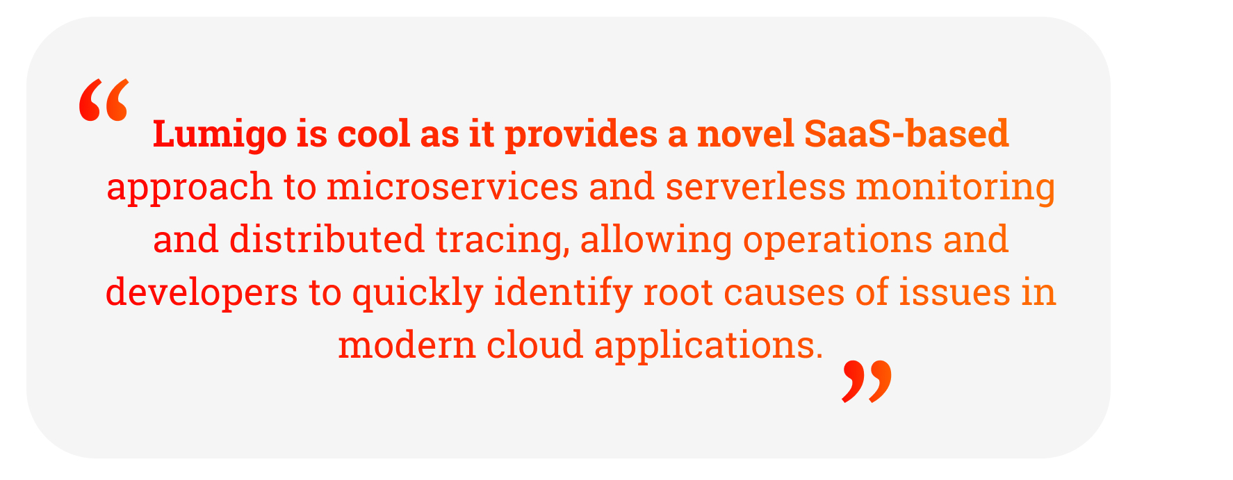 Quote: Lumigo is cool as it provides a novel SaaS-based approach to microservices and serverless monitoring and distributed tracing, allowing operations and developers to quickly identify root causes of issues in modern cloud applications.